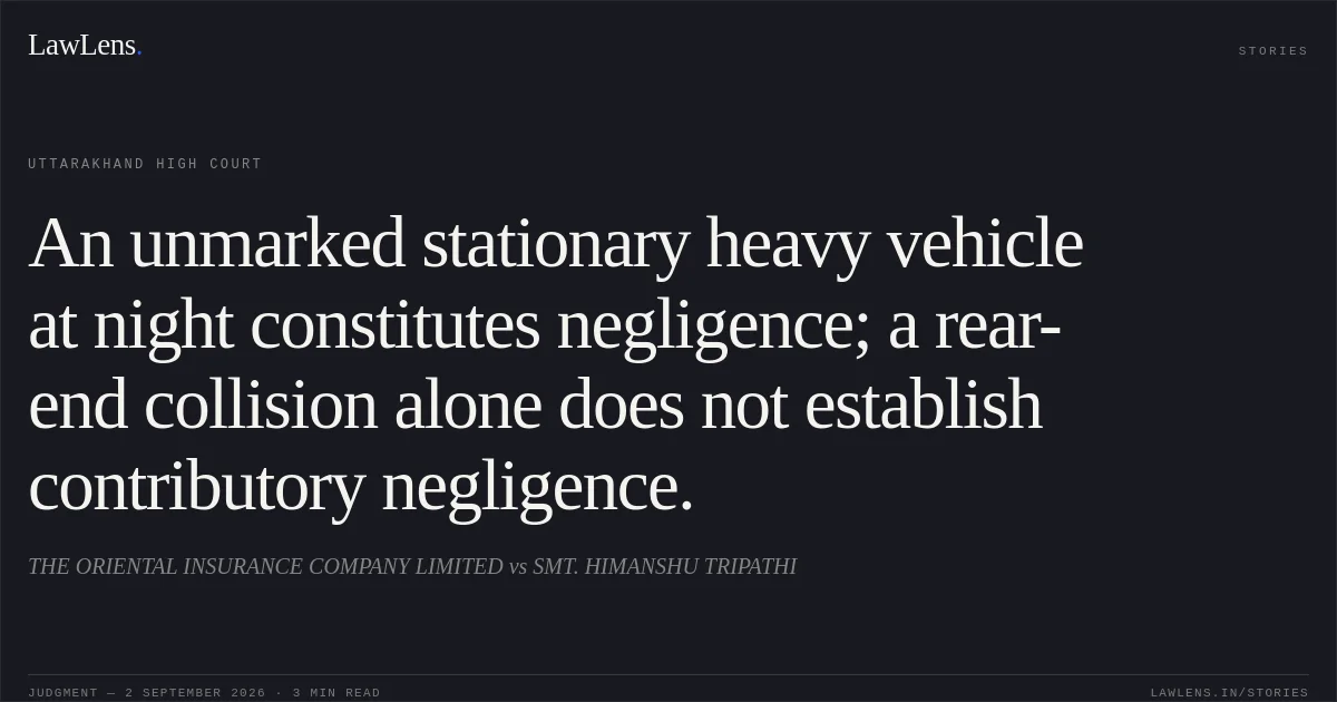 An unmarked stationary heavy vehicle at night constitutes negligence; a rear-end collision alone does not establish contributory negligence.. THE ORIENTAL INSURANCE COMPANY LIMITED vs SMT. HIMANSHU TRIPATHI. Uttarakhand High Court. LawLens