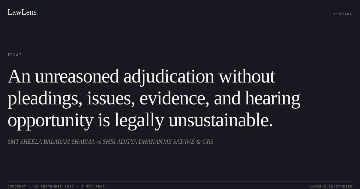 An unreasoned adjudication without pleadings, issues, evidence, and hearing opportunity is legally unsustainable.. SMT SHEELA BALARAM SHARMA vs SHRI ADITYA DHANANJAY SATAWE & ORS. TDSAT. LawLens