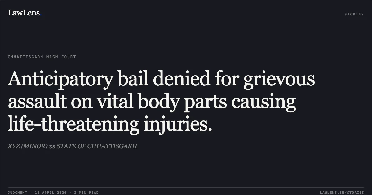 Anticipatory bail denied for grievous assault on vital body parts causing life-threatening injuries.. XYZ (MINOR) vs STATE OF CHHATTISGARH. Chhattisgarh High Court. LawLens