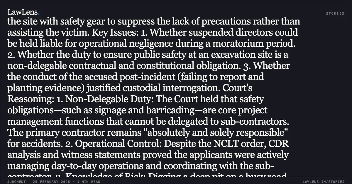 ### Anticipatory Bail Denied to Contractors Who Allegedly Abdicated Non-Delegable Safety Duties Resulting in Fatal Public Road Accidents Facts: Two directors of a company (KKSIL) sought anticipatory bail following the death of a motorcyclist who fell into an unguarded 14-foot-deep pit. Despite an NCLT suspension and a purported sub-contract, the directors remained in operational control. Investigation revealed the pit lacked mandatory barricades, blinkers, or signage required by the Delhi Jal Board contract and traffic police permissions. Post-accident, the accused allegedly attempted to cover the site with safety gear to suppress the lack of precautions rather than assisting the victim. Key Issues: 1. Whether suspended directors could be held liable for operational negligence during a moratorium period. 2. Whether the duty to ensure public safety at an excavation site is a non-delegable contractual and constitutional obligation. 3. Whether the conduct of the accused post-incident (failing to report and planting evidence) justified custodial interrogation. Court's Reasoning: 1. Non-Delegable Duty: The Court held that safety obligations—such as signage and barricading—are core project management functions that cannot be delegated to sub-contractors. The primary contractor remains "absolutely and solely responsible" for accidents. 2. Operational Control: Despite the NCLT order, CDR analysis and witness statements proved the applicants were actively managing day-to-day operations and coordinating with the sub-contractor. 3. Knowledge of Risk: Digging a deep pit on a busy road without safeguards reflects "knowledge of a high probability of human injury," potentially attracting Section 105 BNS (Culpable Homicide not amounting to murder). 4. Post-Incident Conduct: The failure to provide medical aid and the hurried attempt to place barricades after the death indicated a reckless disregard for life and a need for custodial interrogation to prevent evidence tampering. Conclusion: The High Court dismissed the applications, emphasizing that public contractors cannot treat human life as "collateral damage" by abdicating mandatory safety protocols.. Himanshu Gupta v. The State of NCT of Delhi and Kavish Gupta v. The State of NCT of Delhi [BAIL APPLN. 765/2026, BAIL APPLN. 766/2026]. Delhi High Court. LawLens