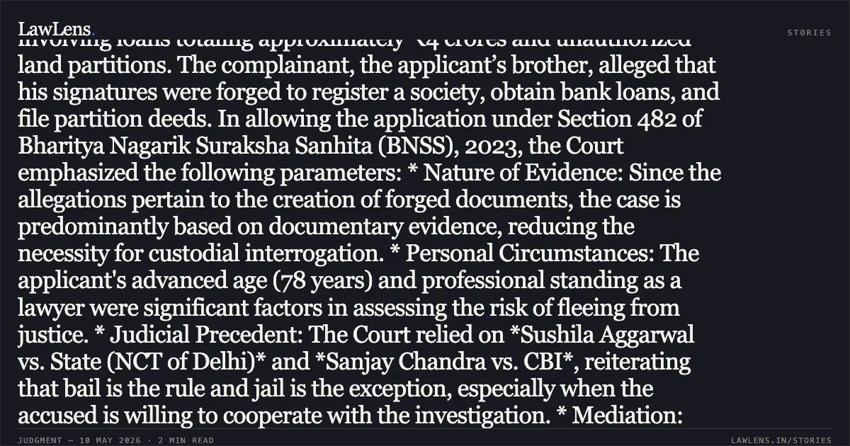 ### Anticipatory Bail Granted to Octogenarian Professional Where Case Is Based Primarily on Documentary Evidence Summary of the Judgment: The High Court of Madhya Pradesh granted anticipatory bail to a 78-year-old practicing lawyer accused of forgery and fraud involving loans totaling approximately ₹4 crores and unauthorized land partitions. The complainant, the applicant’s brother, alleged that his signatures were forged to register a society, obtain bank loans, and file partition deeds. In allowing the application under Section 482 of Bharitya Nagarik Suraksha Sanhita (BNSS), 2023, the Court emphasized the following parameters: * Nature of Evidence: Since the allegations pertain to the creation of forged documents, the case is predominantly based on documentary evidence, reducing the necessity for custodial interrogation. * Personal Circumstances: The applicant's advanced age (78 years) and professional standing as a lawyer were significant factors in assessing the risk of fleeing from justice. * Judicial Precedent: The Court relied on *Sushila Aggarwal vs. State (NCT of Delhi)* and *Sanjay Chandra vs. CBI*, reiterating that bail is the rule and jail is the exception, especially when the accused is willing to cooperate with the investigation. * Mediation: Noting the fraternal relationship between the parties, the Court encouraged amicable settlement through mediation despite the seriousness of the criminal charges. The applicant was released on a personal bond of ₹50,000, subject to strict conditions of investigative cooperation and non-interference with witnesses.. Narayan Prasad vs The State Of Madhya Pradesh. Madhya Pradesh High Court. LawLens