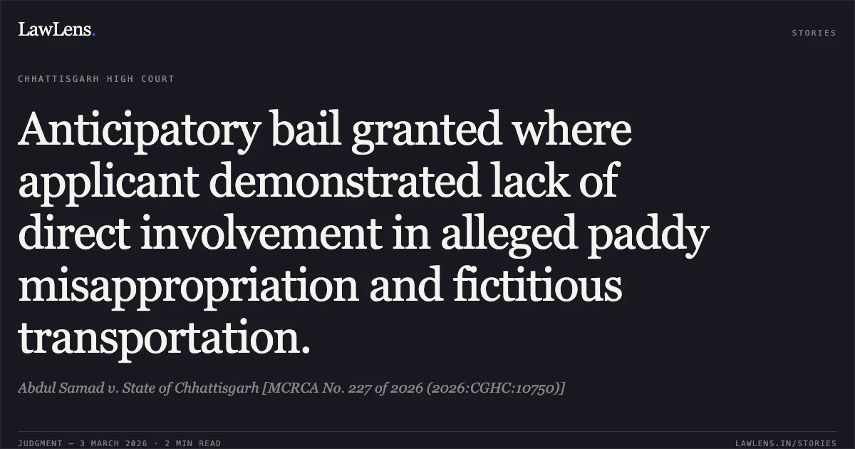 Anticipatory bail granted where applicant demonstrated lack of direct involvement in alleged paddy misappropriation and fictitious transportation.. Abdul Samad v. State of Chhattisgarh [MCRCA No. 227 of 2026 (2026:CGHC:10750)]. Chhattisgarh High Court. LawLens