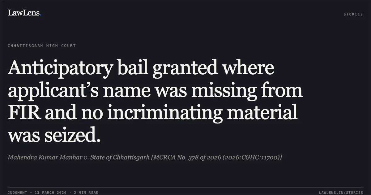 Anticipatory bail granted where applicant’s name was missing from FIR and no incriminating material was seized.. Mahendra Kumar Manhar v. State of Chhattisgarh [MCRCA No. 378 of 2026 (2026:CGHC:11700)]. Chhattisgarh High Court. LawLens