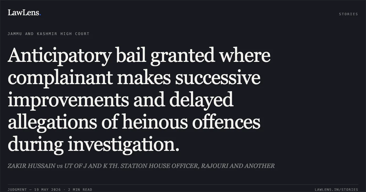 Anticipatory bail granted where complainant makes successive improvements and delayed allegations of heinous offences during investigation.. ZAKIR HUSSAIN vs UT OF J AND K TH. STATION HOUSE OFFICER, RAJOURI AND ANOTHER. Jammu and Kashmir High Court. LawLens