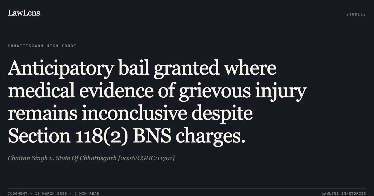 Anticipatory bail granted where medical evidence of grievous injury remains inconclusive despite Section 118(2) BNS charges.. Chaitan Singh v. State Of Chhattisgarh [2026:CGHC:11701]. Chhattisgarh High Court. LawLens