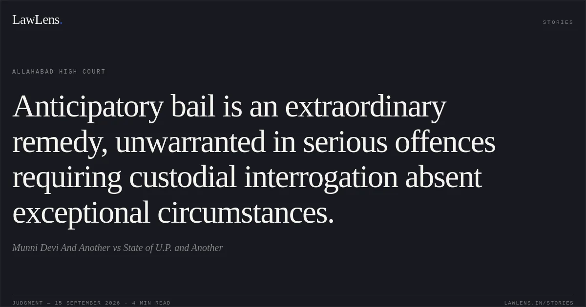 Anticipatory bail is an extraordinary remedy, unwarranted in serious offences requiring custodial interrogation absent exceptional circumstances.. Munni Devi And Another vs State of U.P. and Another. Allahabad High Court. LawLens