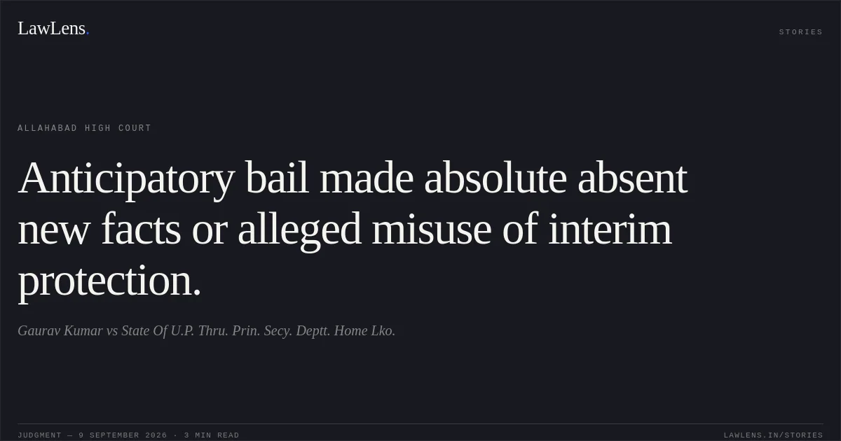 Anticipatory bail made absolute absent new facts or alleged misuse of interim protection.. Gaurav Kumar vs State Of U.P. Thru. Prin. Secy. Deptt. Home Lko.. Allahabad High Court. LawLens