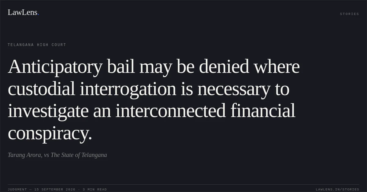 Anticipatory bail may be denied where custodial interrogation is necessary to investigate an interconnected financial conspiracy.. Tarang Arora, vs The State of Telangana. Telangana High Court. LawLens