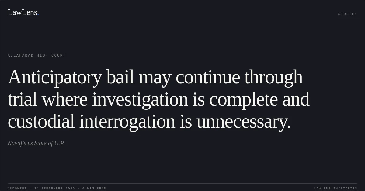 Anticipatory bail may continue through trial where investigation is complete and custodial interrogation is unnecessary.. Navajis vs State of U.P.. Allahabad High Court. LawLens