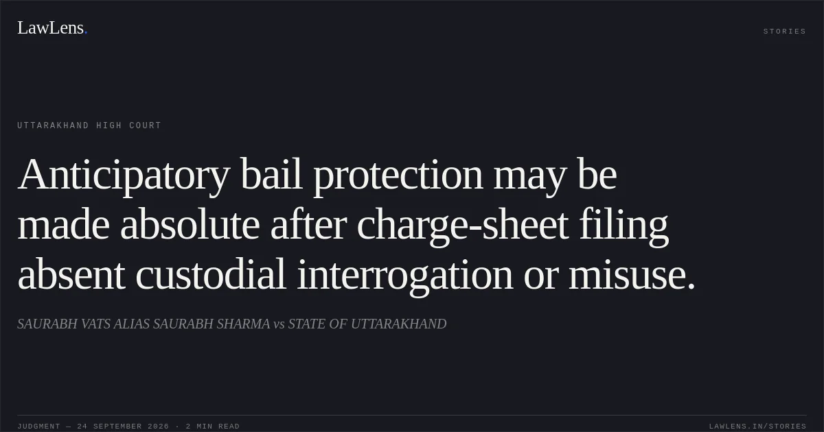 Anticipatory bail protection may be made absolute after charge-sheet filing absent custodial interrogation or misuse.. SAURABH VATS ALIAS SAURABH SHARMA vs STATE OF UTTARAKHAND. Uttarakhand High Court. LawLens