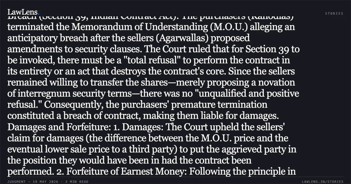### Anticipatory Breach Requires Absolute Refusal to Perform; Advanced Payment Inextricable Without Express Forfeiture Clause Synopsis: In a consolidated judgment involving the transfer of controlling shares in a company (M/s Bhoomi Minerals), the High Court at Calcutta addressed two critical aspects of contract law: anticipatory breach and the forfeiture of earnest money. Anticipatory Breach (Section 39, Indian Contract Act): The purchasers (Kanodias) terminated the Memorandum of Understanding (M.O.U.) alleging an anticipatory breach after the sellers (Agarwallas) proposed amendments to security clauses. The Court ruled that for Section 39 to be invoked, there must be a "total refusal" to perform the contract in its entirety or an act that destroys the contract's core. Since the sellers remained willing to transfer the shares—merely proposing a novation of interregnum security terms—there was no "unqualified and positive refusal." Consequently, the purchasers' premature termination constituted a breach of contract, making them liable for damages. Damages and Forfeiture: 1. Damages: The Court upheld the sellers' claim for damages (the difference between the M.O.U. price and the eventual lower sale price to a third party) to put the aggrieved party in the position they would have been in had the contract been performed. 2. Forfeiture of Earnest Money: Following the principle in *Fateh Chand v. Balkishan Dass*, the Court held that in the absence of an "explicit and clear" forfeiture clause within the M.O.U., any advance payment or earnest money cannot be forfeited, even if the depositor is in breach. Conclusion: The Court decreed damages of ₹5.51 crores in favor of the sellers while simultaneously ordering the refund of the ₹1 crore advance to the purchasers, allowing for the adjustment of these amounts between the parties.. UMADEVI AGARWALLA & ORS. vs NIRMAL KANODIA & ORS.. Calcutta High Court. LawLens