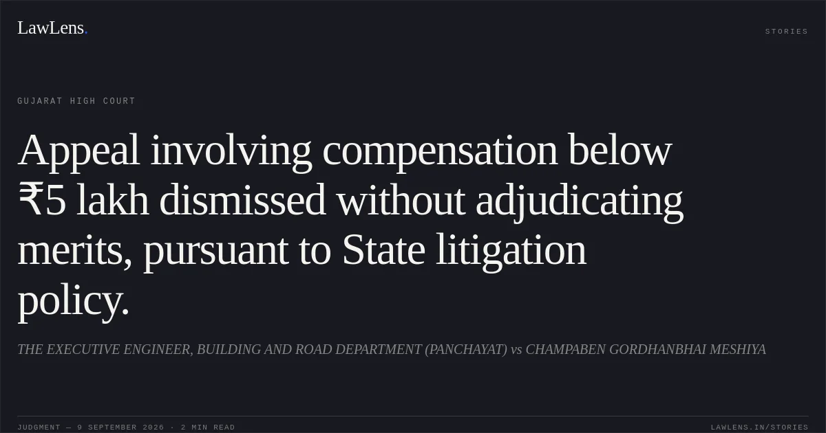 Appeal involving compensation below ₹5 lakh dismissed without adjudicating merits, pursuant to State litigation policy.. THE EXECUTIVE ENGINEER, BUILDING AND ROAD DEPARTMENT (PANCHAYAT) vs CHAMPABEN GORDHANBHAI MESHIYA. Gujarat High Court. LawLens