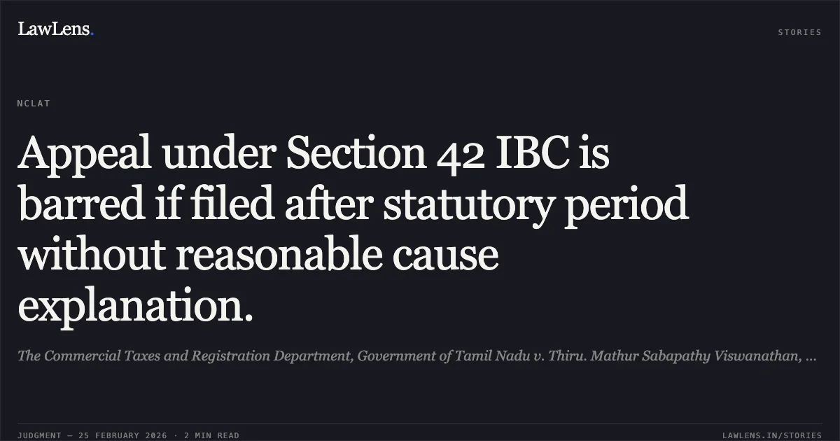 Appeal under Section 42 IBC is barred if filed after statutory period without reasonable cause explanation.. The Commercial Taxes and Registration Department, Government of Tamil Nadu v. Thiru. Mathur Sabapathy Viswanathan, Official Liquidator of M/s. Surya Balaji Steels Pvt. Ltd. [Company Appeal (AT) (CH) (Ins) No. 451/2024]. NCLAT. LawLens