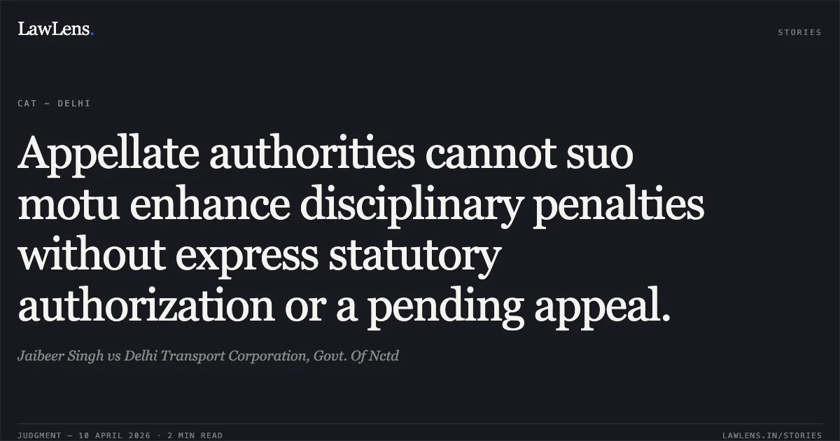 Appellate authorities cannot suo motu enhance disciplinary penalties without express statutory authorization or a pending appeal.. Jaibeer Singh vs Delhi Transport Corporation, Govt. Of Nctd. Central Administrative Tribunal. LawLens