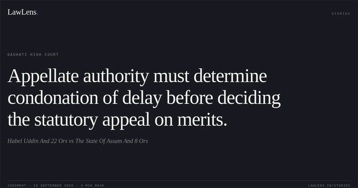 Appellate authority must determine condonation of delay before deciding the statutory appeal on merits.. Habel Uddin And 22 Ors vs The State Of Assam And 8 Ors. Gauhati High Court. LawLens
