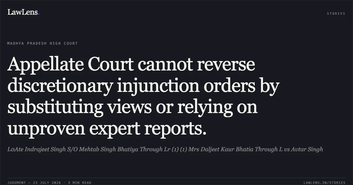 Appellate Court cannot reverse discretionary injunction orders by substituting views or relying on unproven expert reports.. L0Ate Indrajeet Singh S/O Mehtab Singh Bhatiya Through Lr (1) (1) Mrs Daljeet Kaur Bhatia Through L vs Avtar Singh. Madhya Pradesh High Court. LawLens