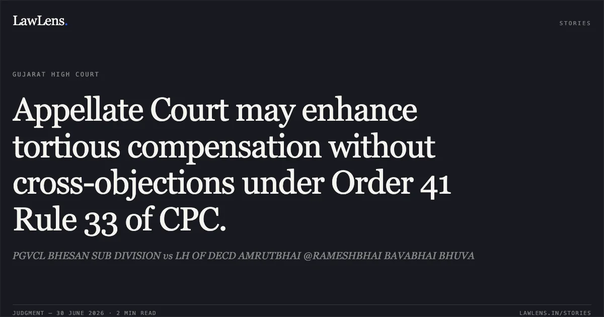Appellate Court may enhance tortious compensation without cross-objections under Order 41 Rule 33 of CPC.. PGVCL BHESAN SUB DIVISION vs LH OF DECD AMRUTBHAI @RAMESHBHAI BAVABHAI BHUVA. Gujarat High Court. LawLens