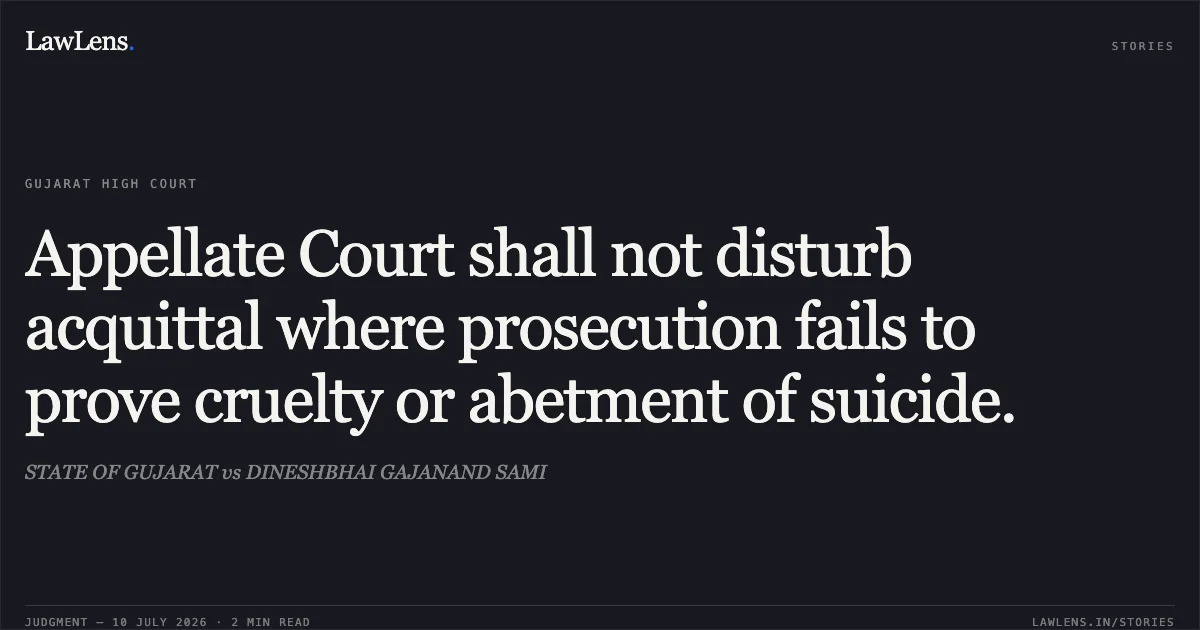 Appellate Court shall not disturb acquittal where prosecution fails to prove cruelty or abetment of suicide.. STATE OF GUJARAT vs DINESHBHAI GAJANAND SAMI. Gujarat High Court. LawLens