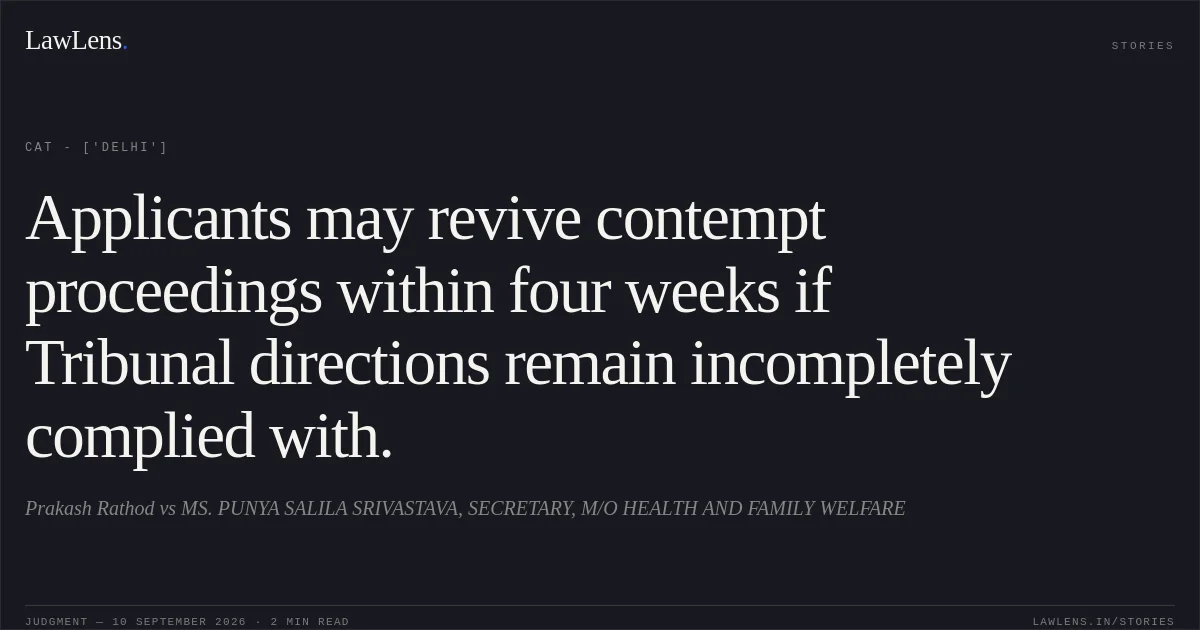 Applicants may revive contempt proceedings within four weeks if Tribunal directions remain incompletely complied with.. Prakash Rathod vs MS. PUNYA SALILA SRIVASTAVA, SECRETARY, M/O HEALTH AND FAMILY WELFARE. CAT - ['Delhi']. LawLens