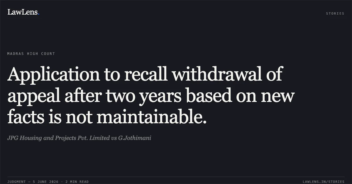 Application to recall withdrawal of appeal after two years based on new facts is not maintainable.. JPG Housing and Projects Pvt. Limited vs G.Jothimani. Madras High Court. LawLens
