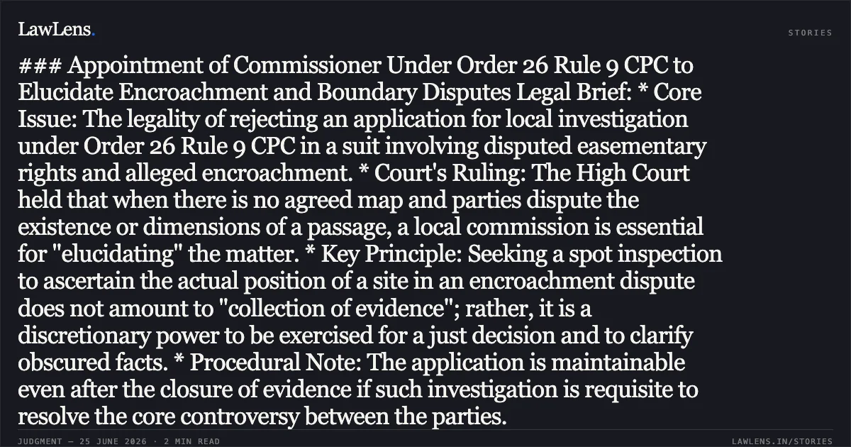 ### Appointment of Commissioner Under Order 26 Rule 9 CPC to Elucidate Encroachment and Boundary Disputes Legal Brief: * Core Issue: The legality of rejecting an application for local investigation under Order 26 Rule 9 CPC in a suit involving disputed easementary rights and alleged encroachment. * Court's Ruling: The High Court held that when there is no agreed map and parties dispute the existence or dimensions of a passage, a local commission is essential for "elucidating" the matter. * Key Principle: Seeking a spot inspection to ascertain the actual position of a site in an encroachment dispute does not amount to "collection of evidence"; rather, it is a discretionary power to be exercised for a just decision and to clarify obscured facts. * Procedural Note: The application is maintainable even after the closure of evidence if such investigation is requisite to resolve the core controversy between the parties.. Harish Sharma vs Jitendra Kumar. Madhya Pradesh High Court. LawLens