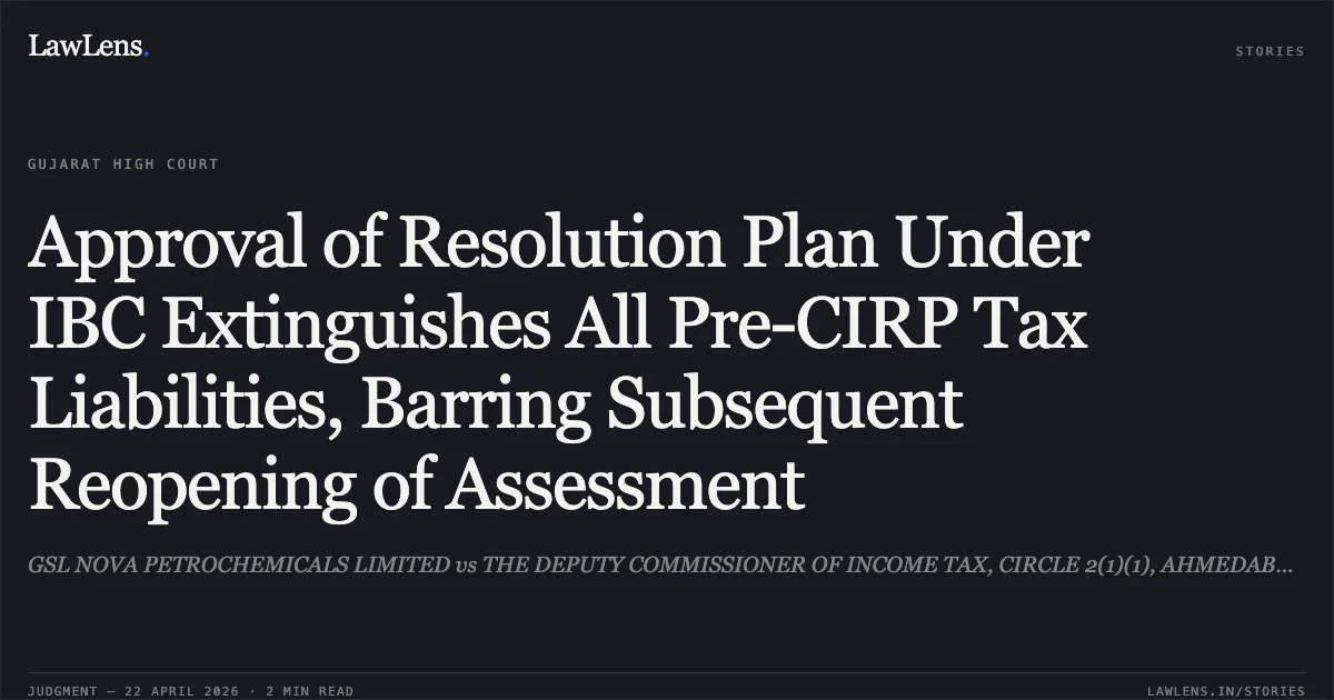 Approval of Resolution Plan Under IBC Extinguishes All Pre-CIRP Tax Liabilities, Barring Subsequent Reopening of Assessment. GSL NOVA PETROCHEMICALS LIMITED vs THE DEPUTY COMMISSIONER OF INCOME TAX, CIRCLE 2(1)(1), AHMEDABAD. Gujarat High Court. LawLens