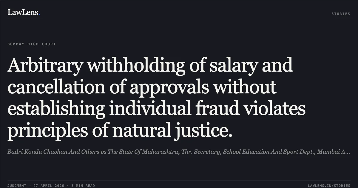 Arbitrary withholding of salary and cancellation of approvals without establishing individual fraud violates principles of natural justice.. Badri Kondu Chavhan And Others vs The State Of Maharashtra, Thr. Secretary, School Education And Sport Dept., Mumbai And Ors.. Bombay High Court. LawLens