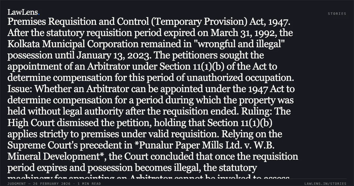 ### Arbitrator cannot be appointed under Section 11(1)(b) of the 1947 Act for periods of unauthorized occupation. Case Summary: Facts: The petitioners' premises were requisitioned under the West Bengal Premises Requisition and Control (Temporary Provision) Act, 1947. After the statutory requisition period expired on March 31, 1992, the Kolkata Municipal Corporation remained in "wrongful and illegal" possession until January 13, 2023. The petitioners sought the appointment of an Arbitrator under Section 11(1)(b) of the Act to determine compensation for this period of unauthorized occupation. Issue: Whether an Arbitrator can be appointed under the 1947 Act to determine compensation for a period during which the property was held without legal authority after the requisition ended. Ruling: The High Court dismissed the petition, holding that Section 11(1)(b) applies strictly to premises under valid requisition. Relying on the Supreme Court's precedent in *Punalur Paper Mills Ltd. v. W.B. Mineral Development*, the Court concluded that once the requisition period expires and possession becomes illegal, the statutory machinery for appointing an Arbitrator cannot be invoked to assess mesne profits or compensation for that period. Revision of rent during such periods must follow the specific caps and procedures under Section 14A of the Act.. Aditya Almal and Anr. vs. The First Land Acquisition Collector, Kolkata and Anr. [2026:CHC-OS:65]. Calcutta High Court. LawLens