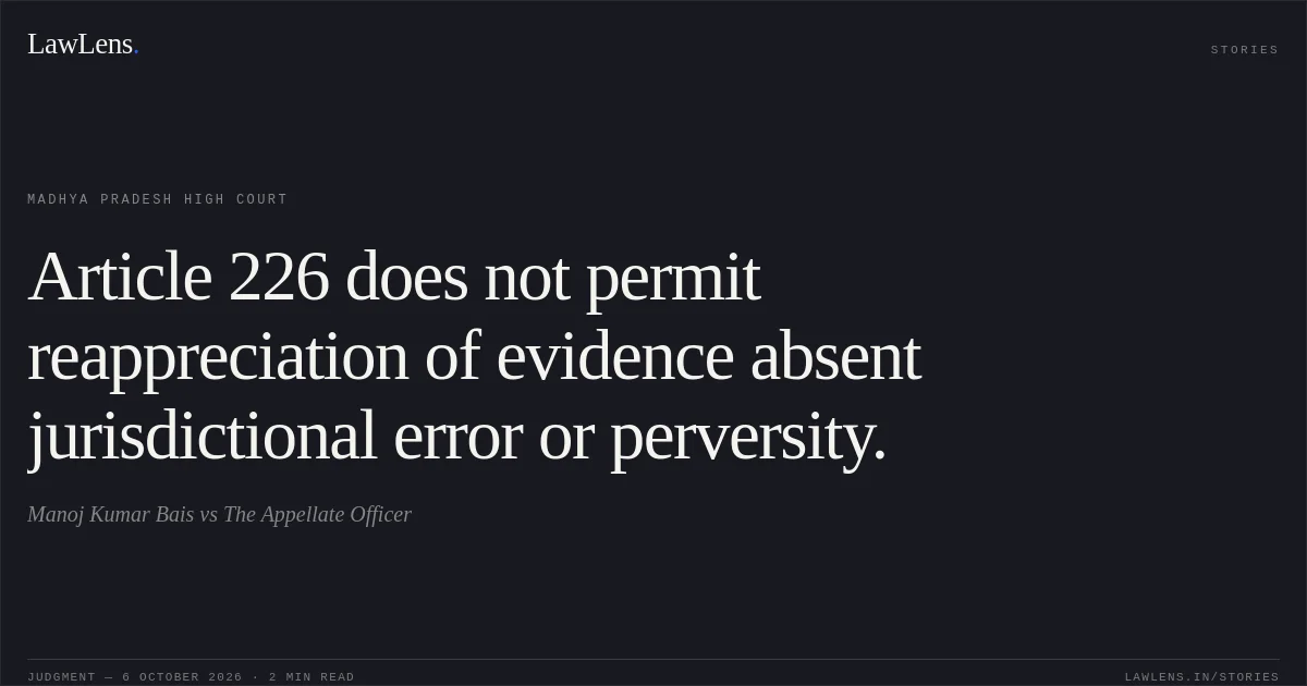 Article 226 does not permit reappreciation of evidence absent jurisdictional error or perversity.. Manoj Kumar Bais vs The Appellate Officer. Madhya Pradesh High Court. LawLens