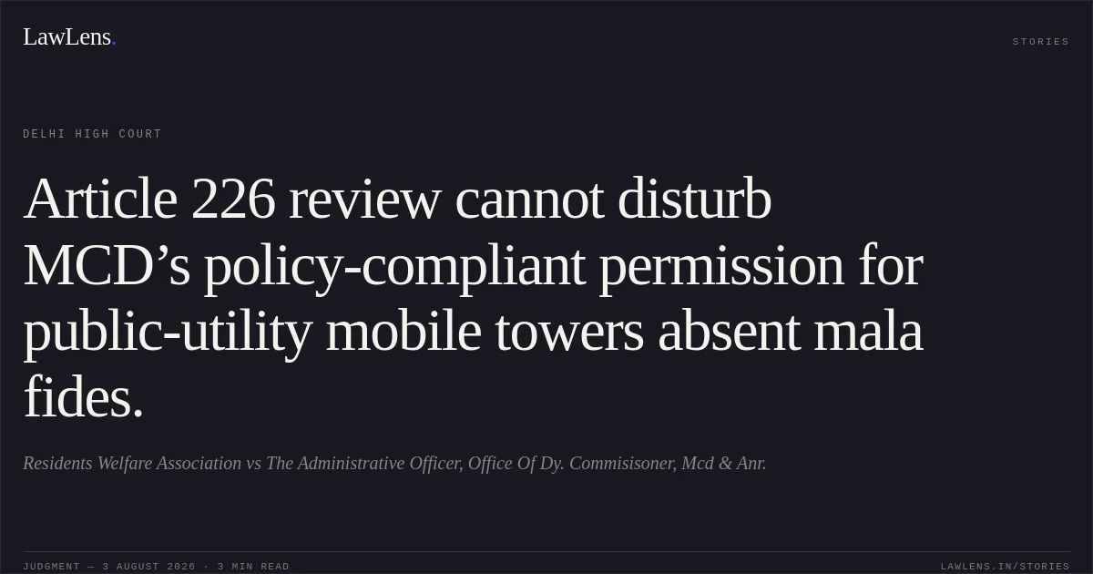 Article 226 review cannot disturb MCD’s policy-compliant permission for public-utility mobile towers absent mala fides.. Residents Welfare Association vs The Administrative Officer, Office Of Dy. Commisisoner, Mcd & Anr.. Delhi High Court. LawLens