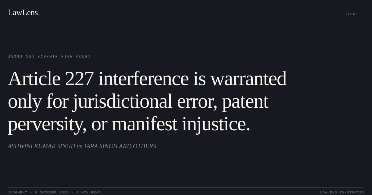 Article 227 interference is warranted only for jurisdictional error, patent perversity, or manifest injustice.. ASHWINI KUMAR SINGH vs TARA SINGH AND OTHERS. Jammu and Kashmir High Court. LawLens