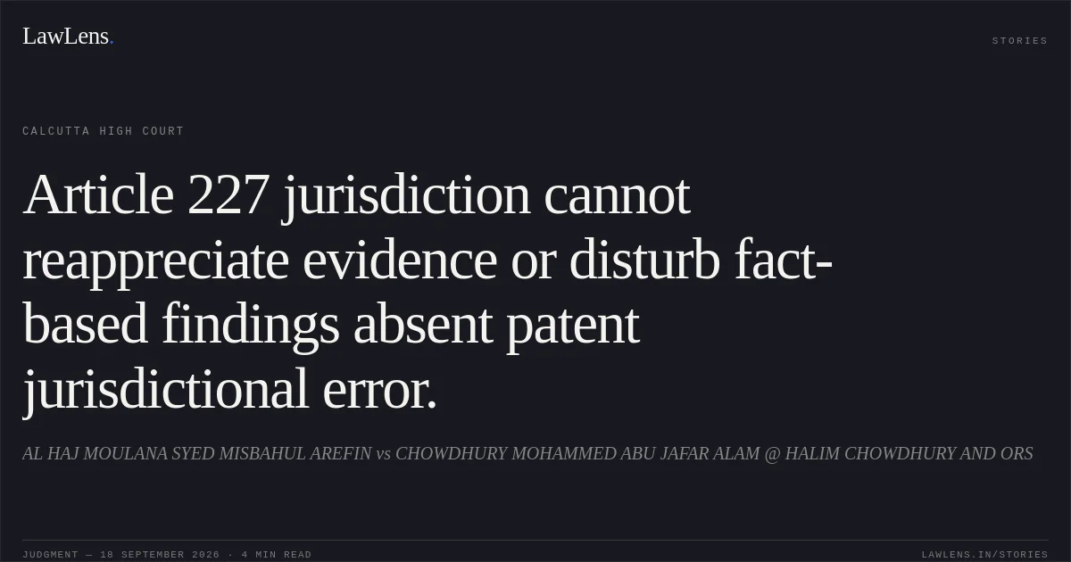 Article 227 jurisdiction cannot reappreciate evidence or disturb fact-based findings absent patent jurisdictional error.. AL HAJ MOULANA SYED MISBAHUL AREFIN vs CHOWDHURY MOHAMMED ABU JAFAR ALAM @ HALIM CHOWDHURY AND ORS. Calcutta High Court. LawLens