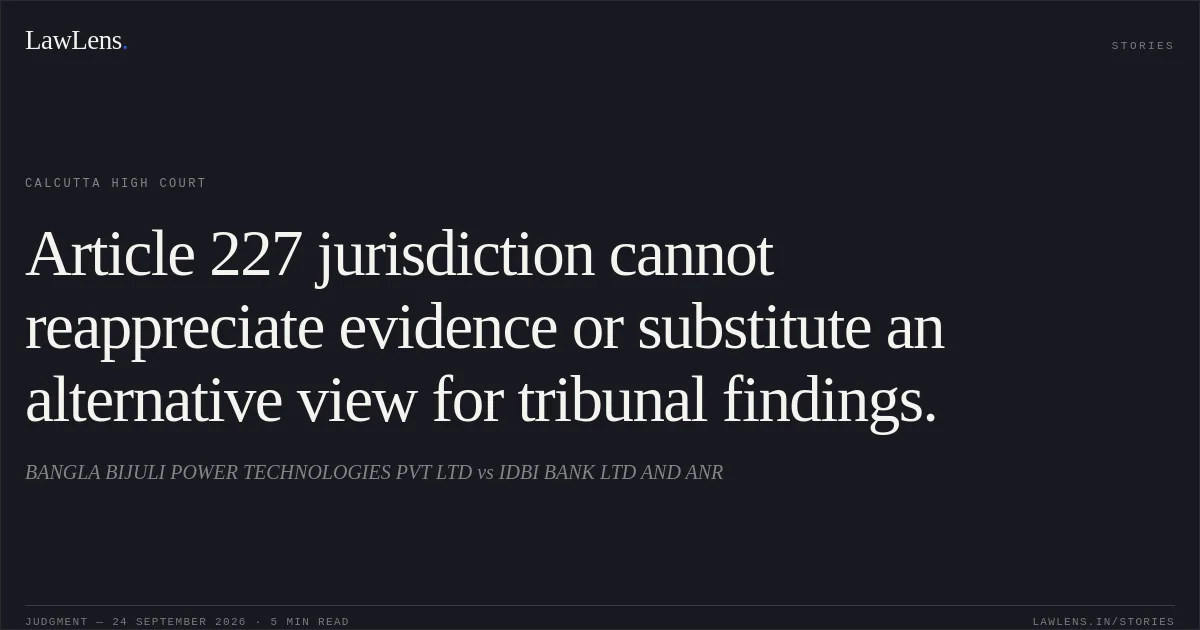 Article 227 jurisdiction cannot reappreciate evidence or substitute an alternative view for tribunal findings.. BANGLA BIJULI POWER TECHNOLOGIES PVT LTD vs IDBI BANK LTD AND ANR. Calcutta High Court. LawLens