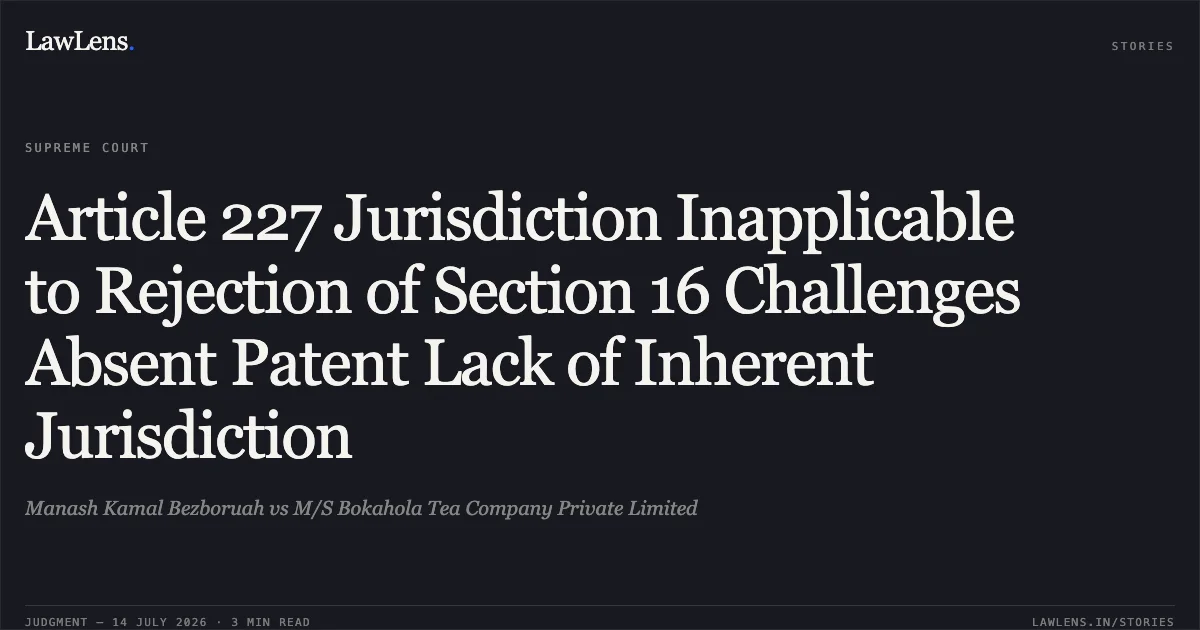 Article 227 Jurisdiction Inapplicable to Rejection of Section 16 Challenges Absent Patent Lack of Inherent Jurisdiction. Manash Kamal Bezboruah vs M/S Bokahola Tea Company Private Limited. Supreme Court. LawLens