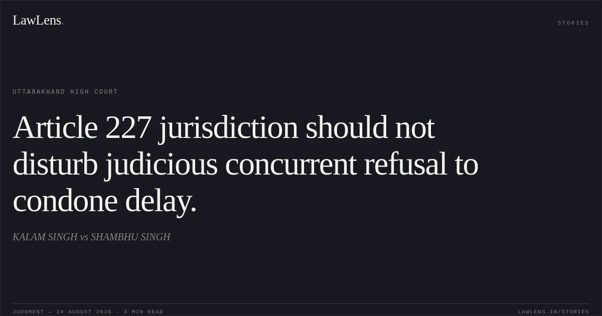 Article 227 jurisdiction should not disturb judicious concurrent refusal to condone delay.. KALAM SINGH vs SHAMBHU SINGH. Uttarakhand High Court. LawLens