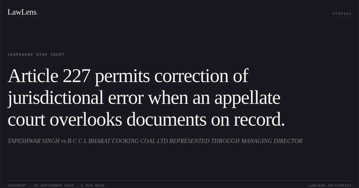 Article 227 permits correction of jurisdictional error when an appellate court overlooks documents on record.. TAPESHWAR SINGH vs B C C L BHARAT COOKING COAL LTD REPRESENTED THROUGH MANAGING DIRECTOR. Jharkhand High Court. LawLens