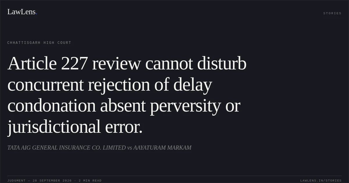 Article 227 review cannot disturb concurrent rejection of delay condonation absent perversity or jurisdictional error.. TATA AIG GENERAL INSURANCE CO. LIMITED vs AAYATURAM MARKAM. Chhattisgarh High Court. LawLens