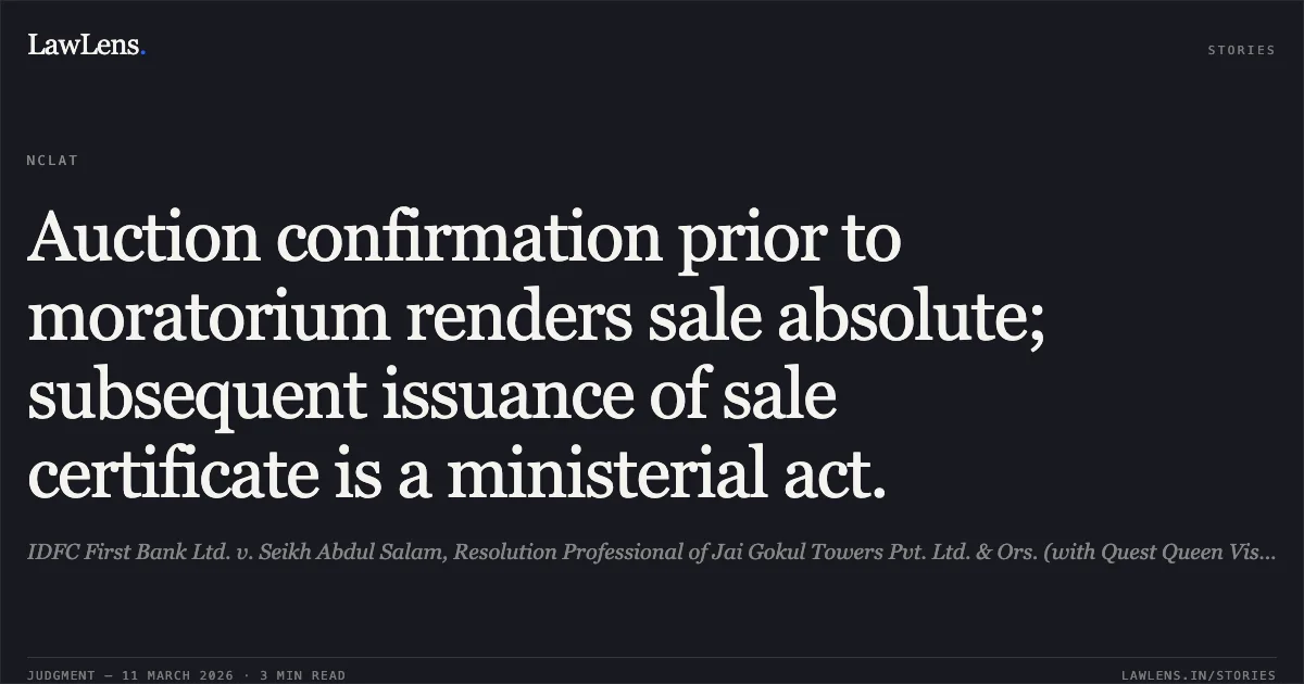Auction confirmation prior to moratorium renders sale absolute; subsequent issuance of sale certificate is a ministerial act.. IDFC First Bank Ltd. v. Seikh Abdul Salam, Resolution Professional of Jai Gokul Towers Pvt. Ltd. & Ors. (with Quest Queen Vista LLP v. Seikh Abdul Salaam, RP Jai Gokul Towers Pvt. Ltd. & Anr.); Company Appeal (AT) (Insolvency) No. 848 & 1009 of 2024.. NCLAT. LawLens
