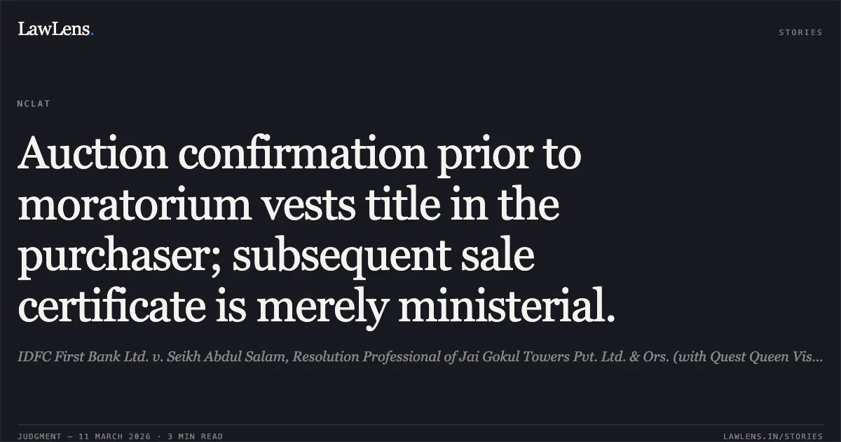 Auction confirmation prior to moratorium vests title in the purchaser; subsequent sale certificate is merely ministerial.. IDFC First Bank Ltd. v. Seikh Abdul Salam, Resolution Professional of Jai Gokul Towers Pvt. Ltd. & Ors. (with Quest Queen Vista LLP v. Seikh Abdul Salaam, RP) [Company Appeal (AT) (Ins.) Nos. 848 & 1009 of 2024]. NCLAT. LawLens