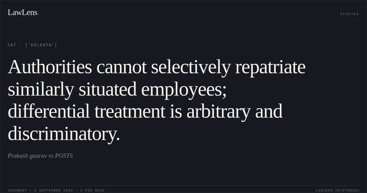 Authorities cannot selectively repatriate similarly situated employees; differential treatment is arbitrary and discriminatory.. Prakash gaurav vs POSTS. CAT - ['Kolkata']. LawLens