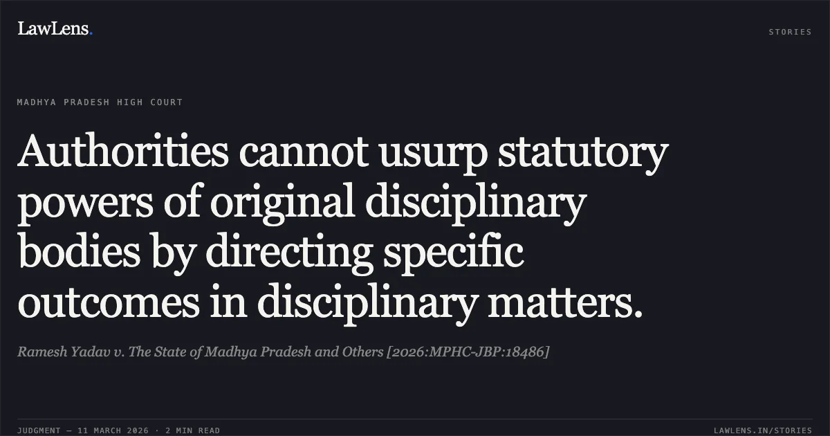 Authorities cannot usurp statutory powers of original disciplinary bodies by directing specific outcomes in disciplinary matters.. Ramesh Yadav v. The State of Madhya Pradesh and Others [2026:MPHC-JBP:18486]. Madhya Pradesh High Court. LawLens