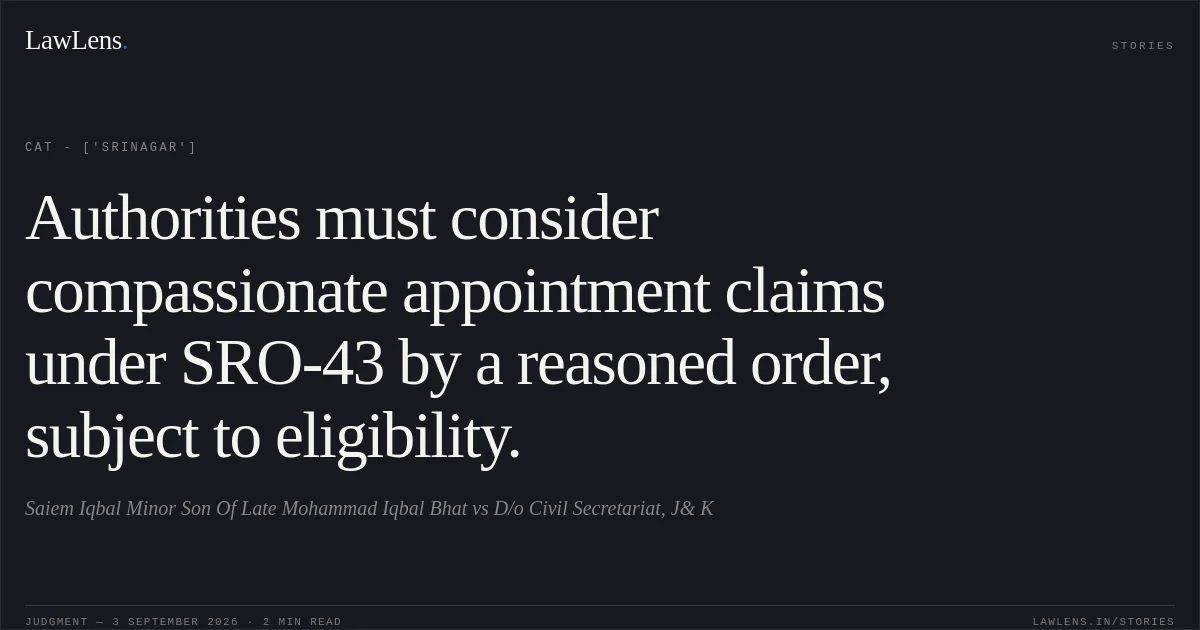 Authorities must consider compassionate appointment claims under SRO-43 by a reasoned order, subject to eligibility.. Saiem Iqbal Minor Son Of  Late Mohammad Iqbal Bhat vs D/o Civil Secretariat, J& K. CAT - ['Srinagar']. LawLens