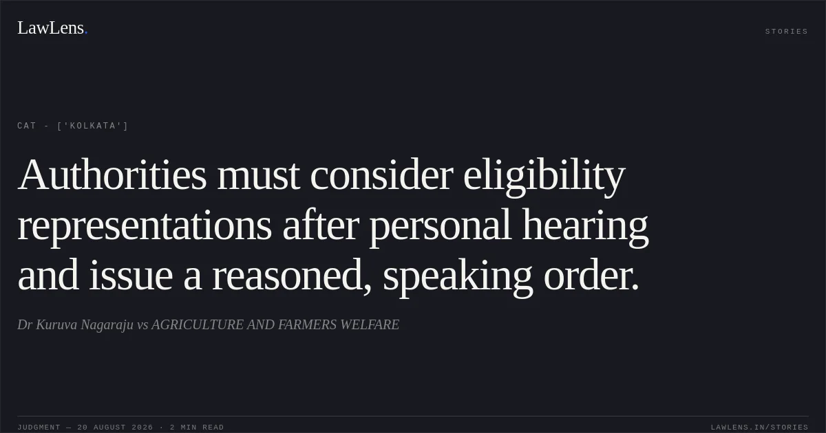 Authorities must consider eligibility representations after personal hearing and issue a reasoned, speaking order.. Dr Kuruva Nagaraju vs AGRICULTURE AND FARMERS WELFARE. CAT - ['Kolkata']. LawLens