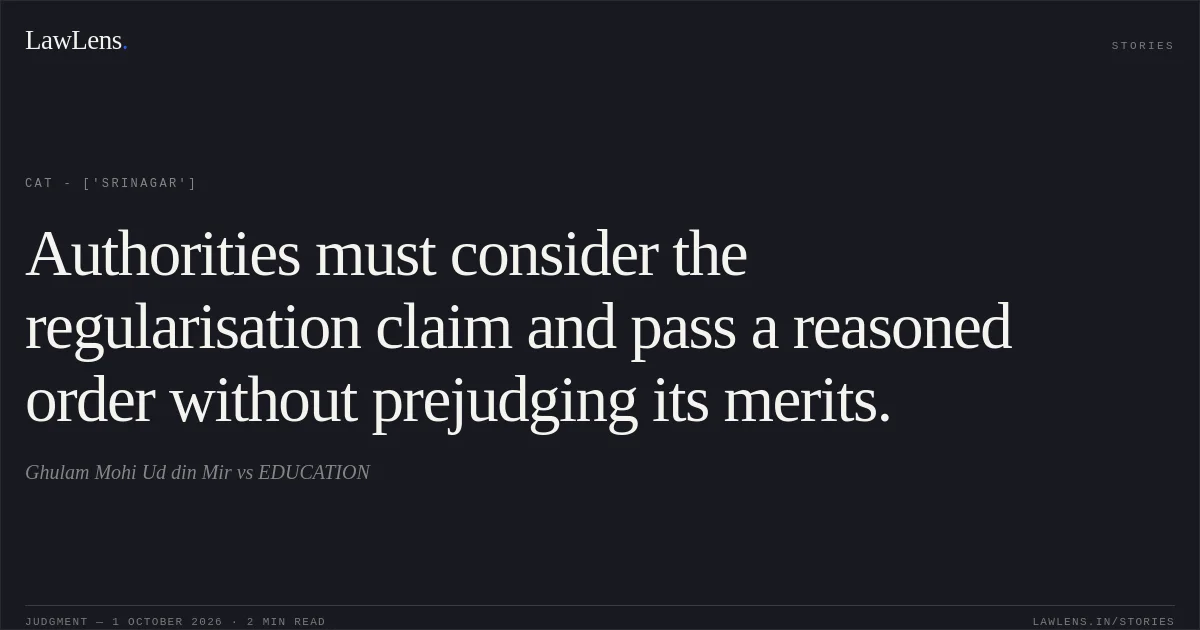 Authorities must consider the regularisation claim and pass a reasoned order without prejudging its merits.. Ghulam Mohi Ud din Mir  vs EDUCATION. CAT - ['Srinagar']. LawLens