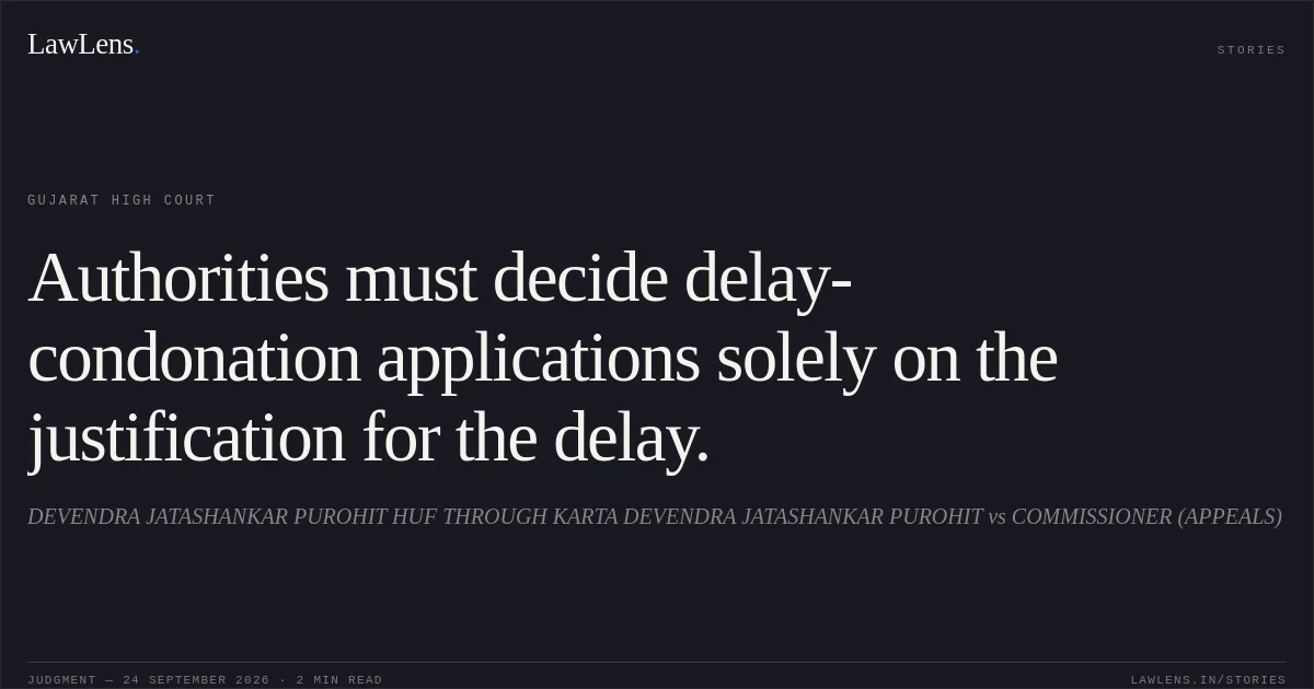 Authorities must decide delay-condonation applications solely on the justification for the delay.. DEVENDRA JATASHANKAR PUROHIT HUF THROUGH KARTA DEVENDRA JATASHANKAR PUROHIT vs COMMISSIONER (APPEALS). Gujarat High Court. LawLens