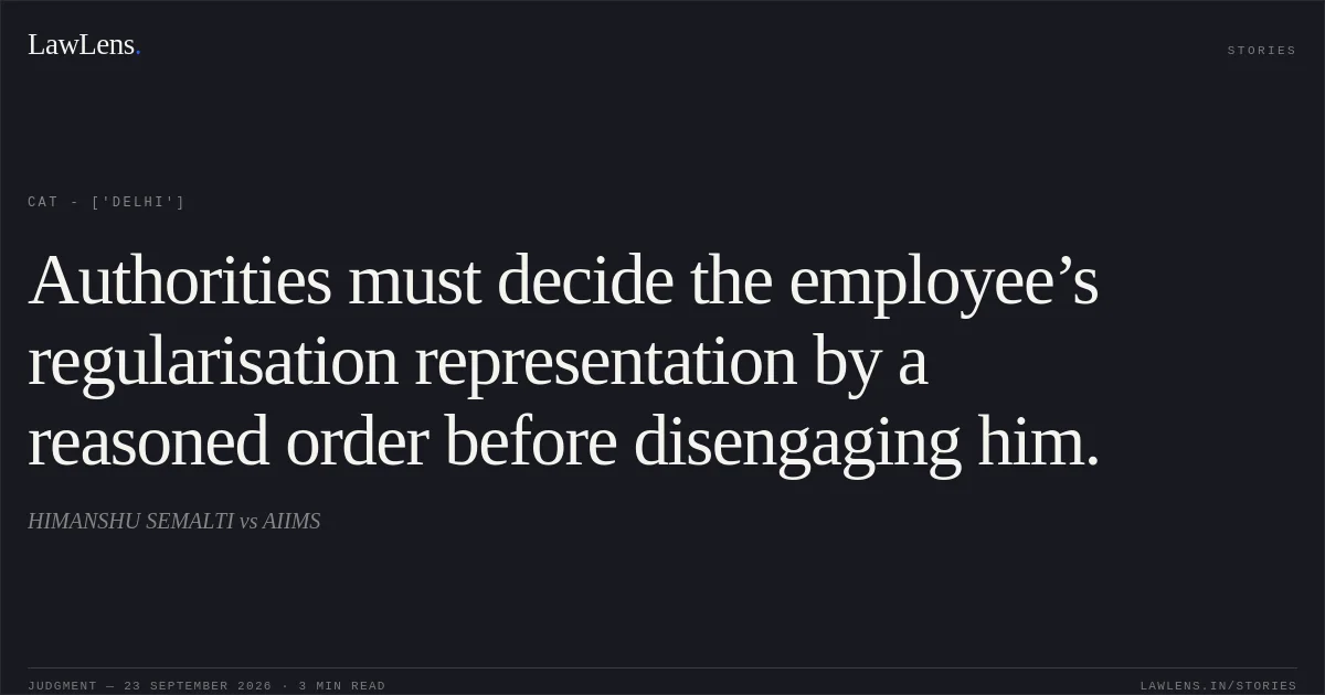 Authorities must decide the employee’s regularisation representation by a reasoned order before disengaging him.. HIMANSHU SEMALTI vs AIIMS. CAT - ['Delhi']. LawLens
