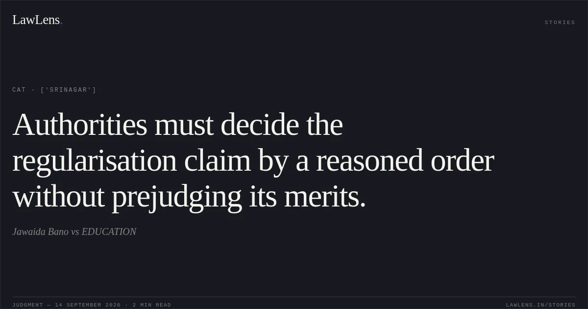 Authorities must decide the regularisation claim by a reasoned order without prejudging its merits.. Jawaida Bano  vs EDUCATION. CAT - ['Srinagar']. LawLens
