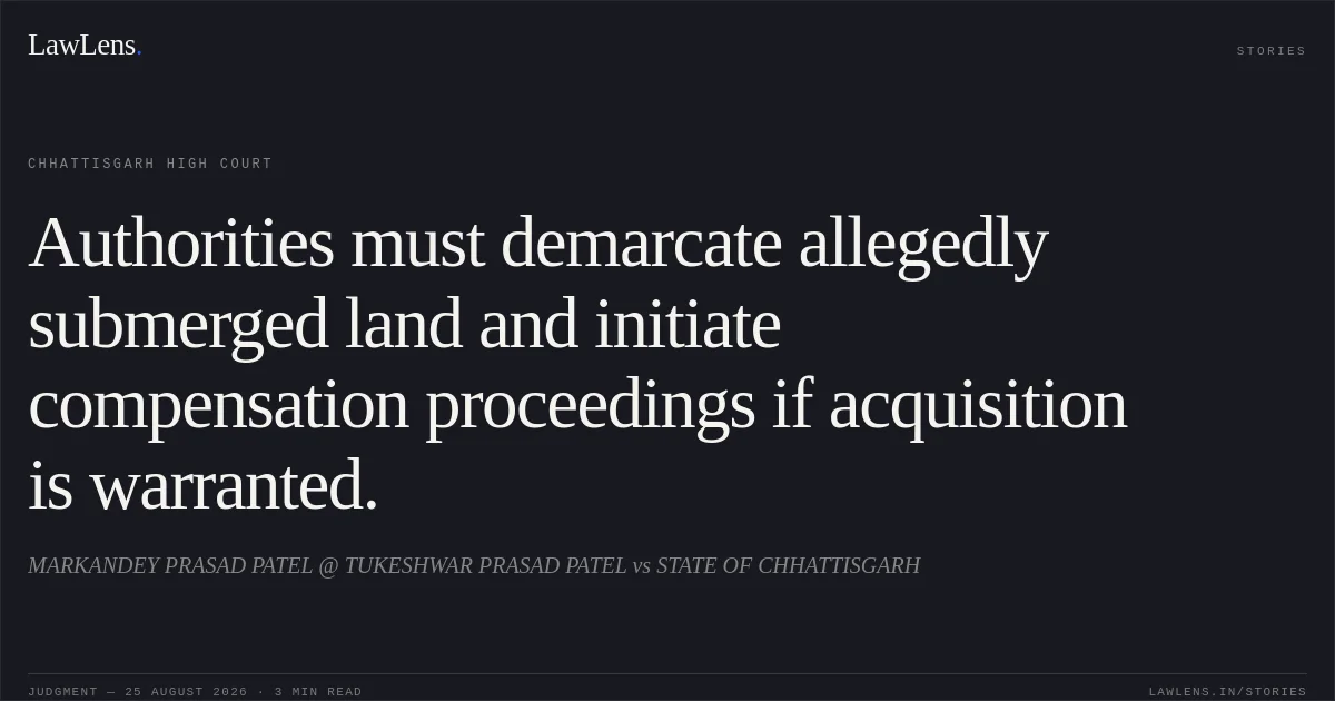 Authorities must demarcate allegedly submerged land and initiate compensation proceedings if acquisition is warranted.. MARKANDEY PRASAD PATEL @ TUKESHWAR PRASAD PATEL vs STATE OF CHHATTISGARH. Chhattisgarh High Court. LawLens