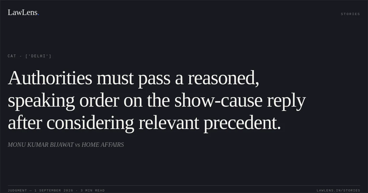 Authorities must pass a reasoned, speaking order on the show-cause reply after considering relevant precedent.. MONU KUMAR BIJAWAT vs HOME AFFAIRS. CAT - ['Delhi']. LawLens