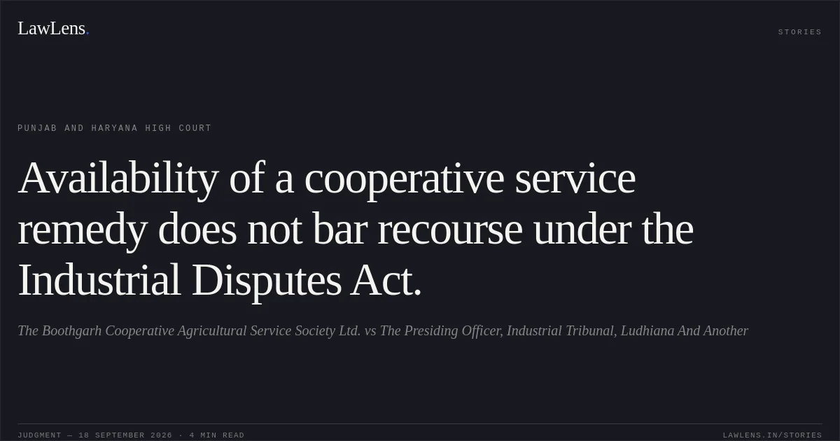 Availability of a cooperative service remedy does not bar recourse under the Industrial Disputes Act.. The Boothgarh Cooperative Agricultural Service Society Ltd. vs The Presiding Officer, Industrial Tribunal, Ludhiana And Another. Punjab and Haryana High Court. LawLens